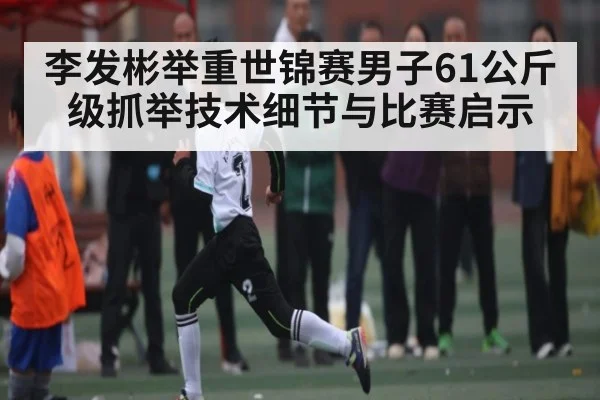 李发彬举重世锦赛男子61公斤级抓举技术细节与比赛启示 | kaiyun